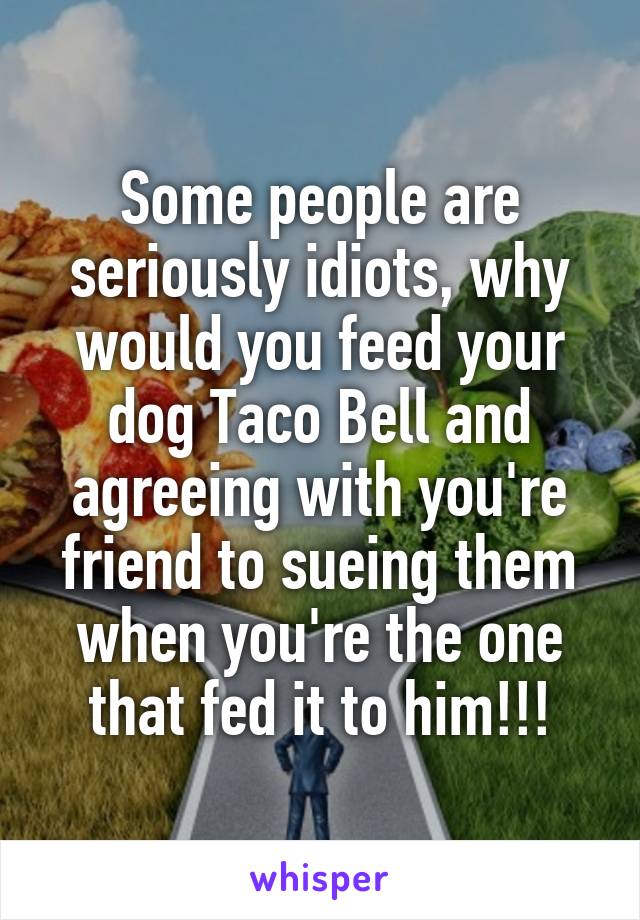 Some people are seriously idiots, why would you feed your dog Taco Bell and agreeing with you're friend to sueing them when you're the one that fed it to him!!!