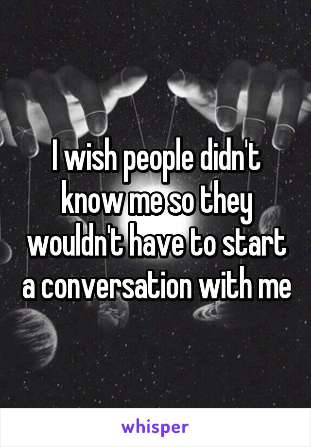 I wish people didn't know me so they wouldn't have to start a conversation with me