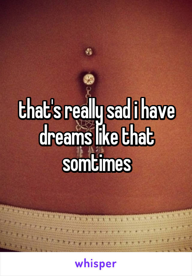 that's really sad i have dreams like that somtimes