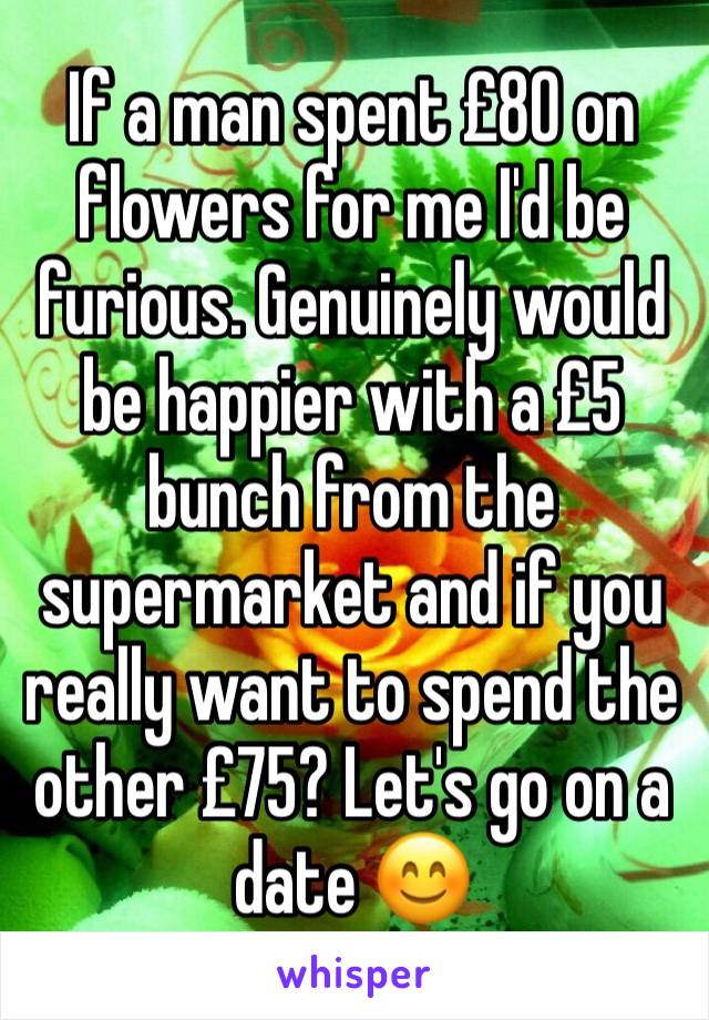 If a man spent £80 on flowers for me I'd be furious. Genuinely would be happier with a £5 bunch from the supermarket and if you really want to spend the other £75? Let's go on a date 😊