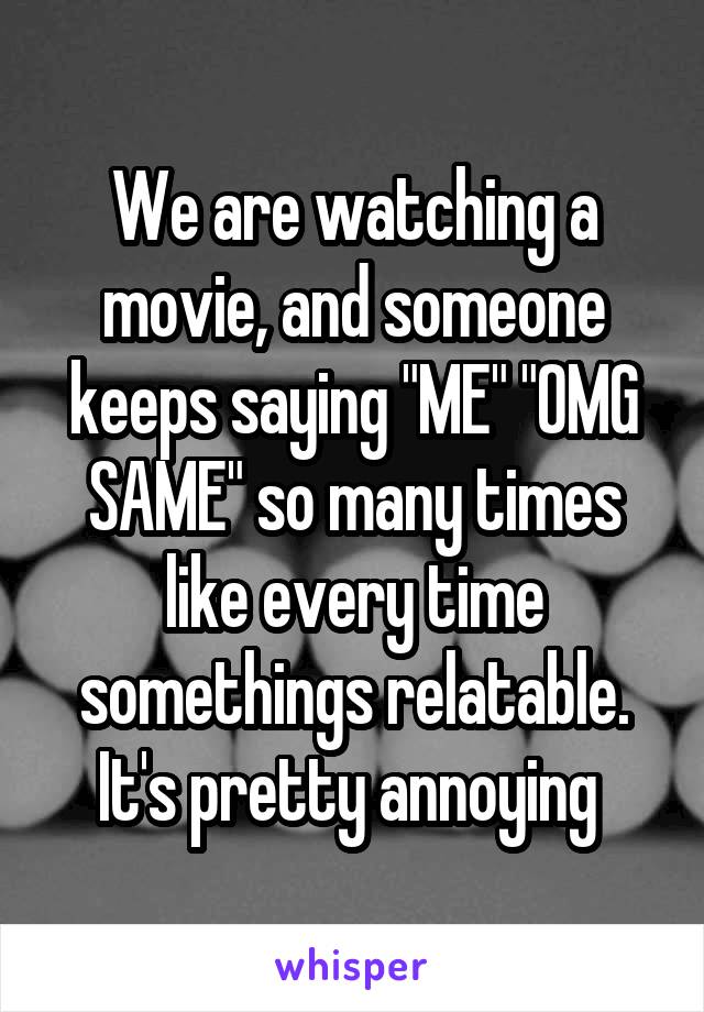 We are watching a movie, and someone keeps saying "ME" "OMG SAME" so many times like every time somethings relatable. It's pretty annoying 