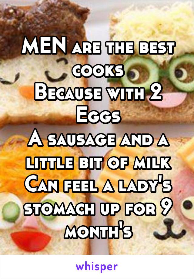 MEN are the best cooks
Because with 2 Eggs
A sausage and a little bit of milk
Can feel a lady's stomach up for 9 month's