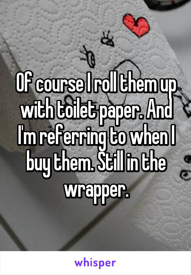 Of course I roll them up with toilet paper. And I'm referring to when I buy them. Still in the wrapper.