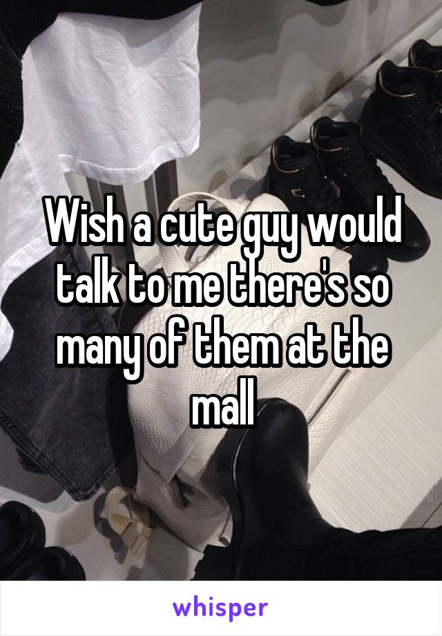 Wish a cute guy would talk to me there's so many of them at the mall