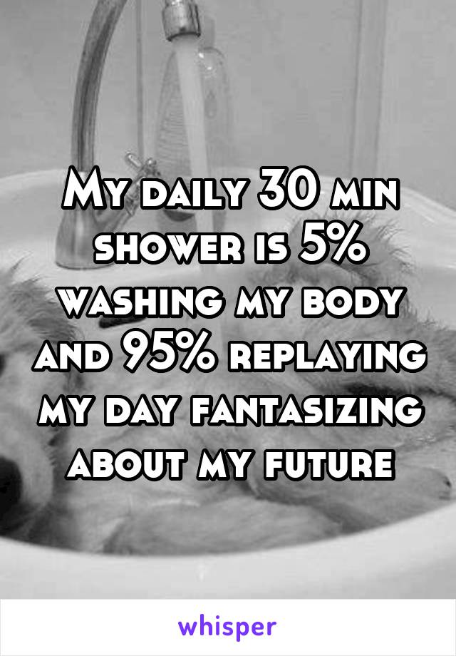 My daily 30 min shower is 5% washing my body and 95% replaying my day fantasizing about my future