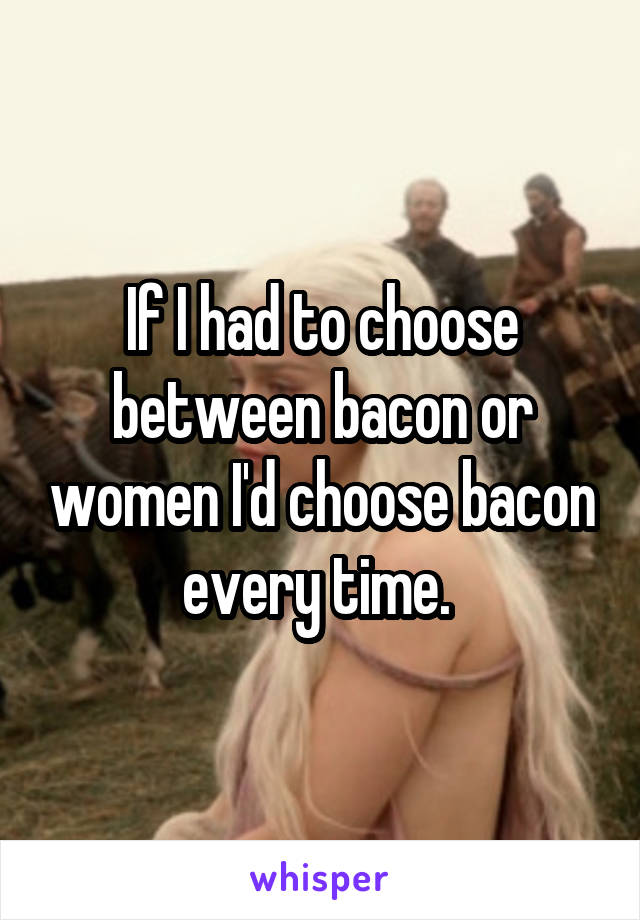 If I had to choose between bacon or women I'd choose bacon every time. 