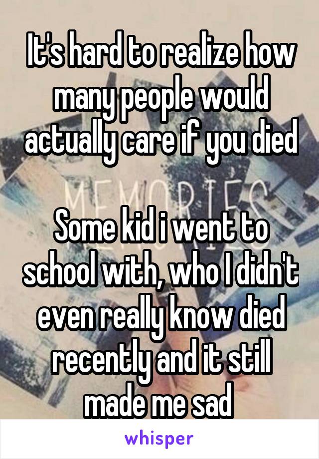 It's hard to realize how many people would actually care if you died 
Some kid i went to school with, who I didn't even really know died recently and it still made me sad 