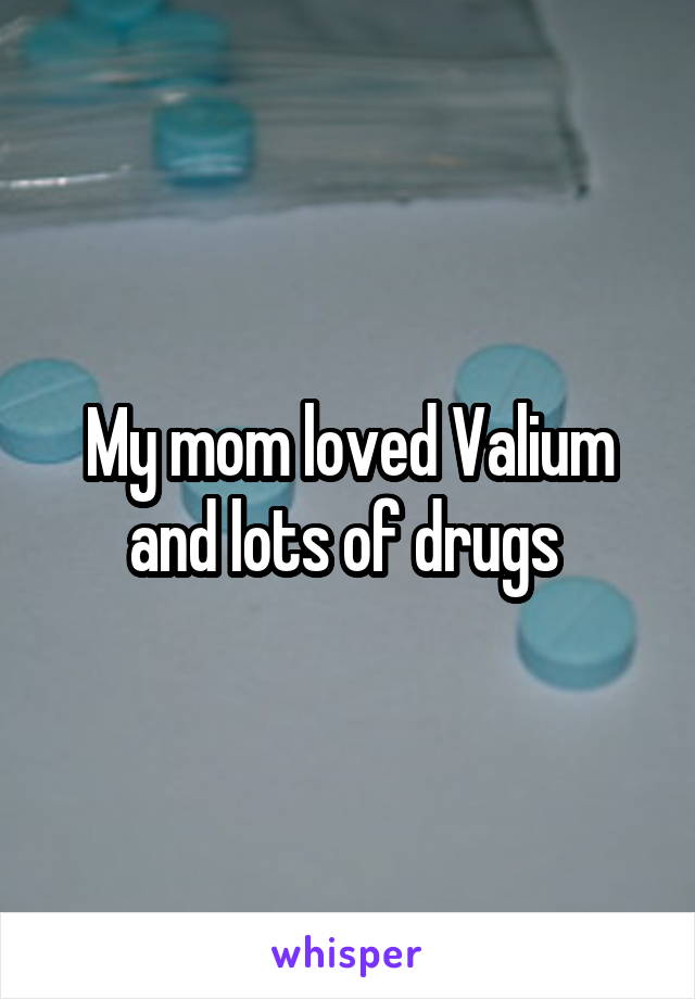 My mom loved Valium and lots of drugs 