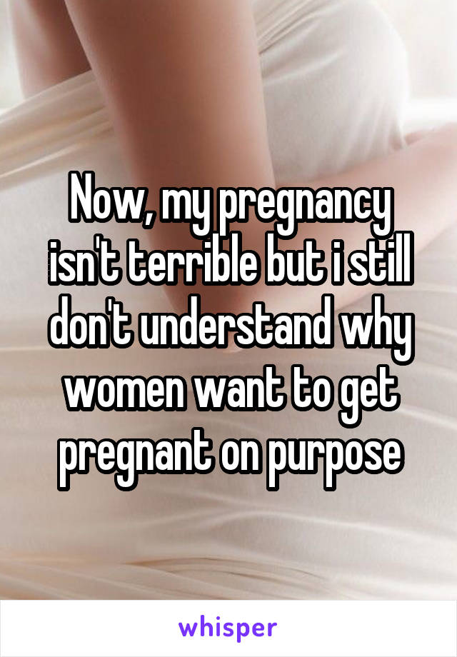 Now, my pregnancy isn't terrible but i still don't understand why women want to get pregnant on purpose