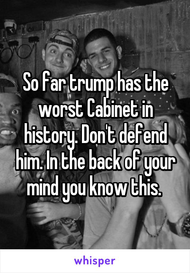 So far trump has the worst Cabinet in history. Don't defend him. In the back of your mind you know this. 