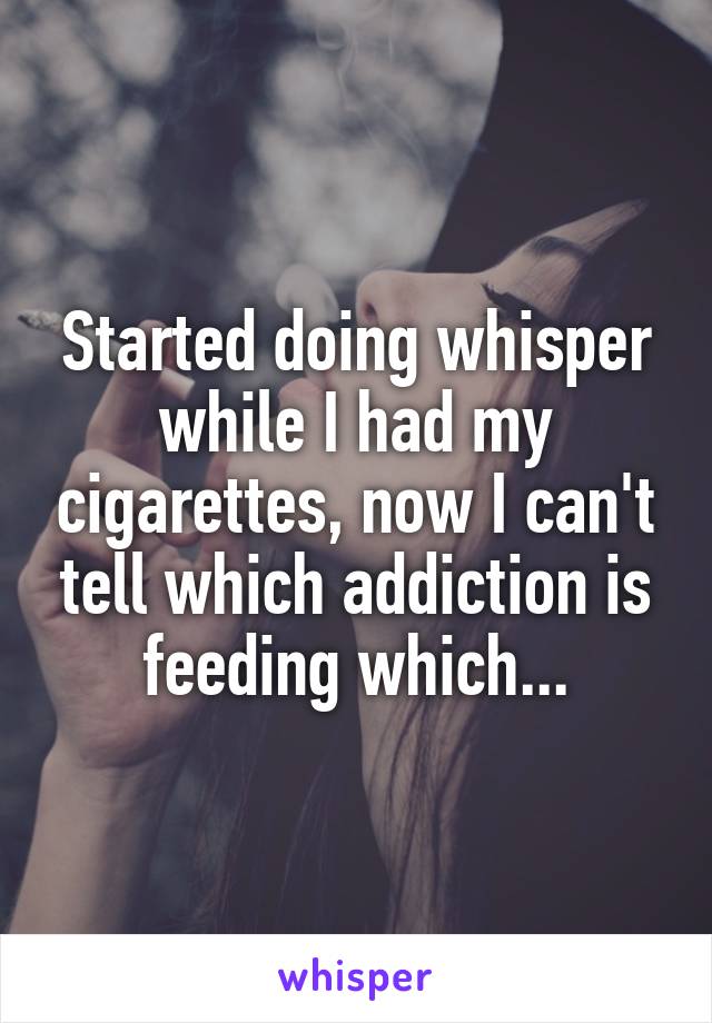 Started doing whisper while I had my cigarettes, now I can't tell which addiction is feeding which...