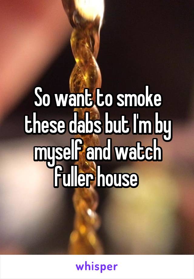 So want to smoke these dabs but I'm by myself and watch fuller house 