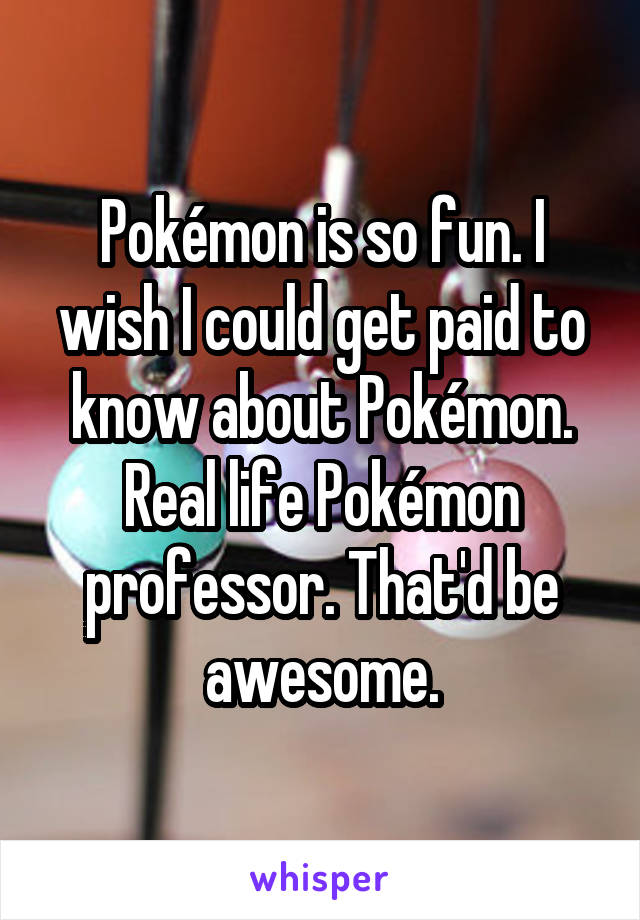 Pokémon is so fun. I wish I could get paid to know about Pokémon. Real life Pokémon professor. That'd be awesome.