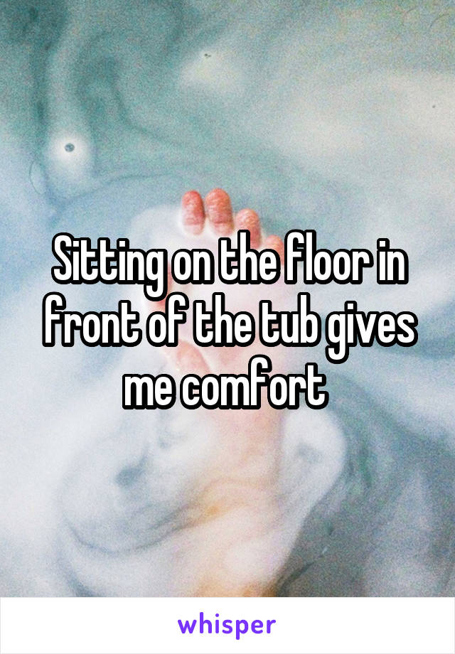 Sitting on the floor in front of the tub gives me comfort 