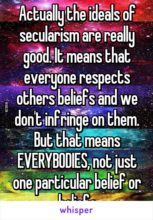 Actually the ideals of secularism are really good. It means that everyone respects others beliefs and we don't infringe on them. But that means EVERYBODIES, not just one particular belief or beliefs