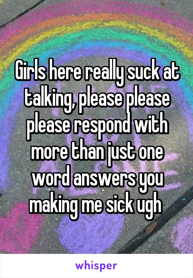 Girls here really suck at talking, please please please respond with more than just one word answers you making me sick ugh 