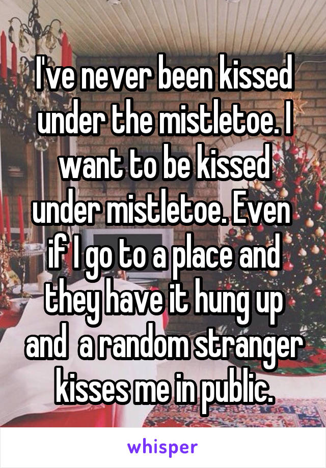 I've never been kissed under the mistletoe. I want to be kissed under mistletoe. Even  if I go to a place and they have it hung up and  a random stranger kisses me in public.