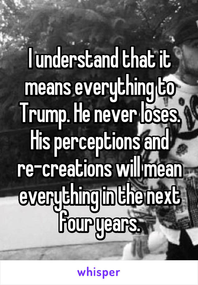 I understand that it means everything to Trump. He never loses. His perceptions and re-creations will mean everything in the next four years.