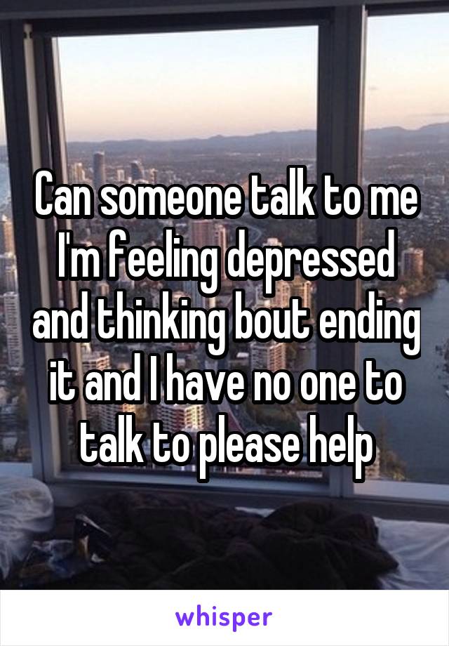 Can someone talk to me I'm feeling depressed and thinking bout ending it and I have no one to talk to please help