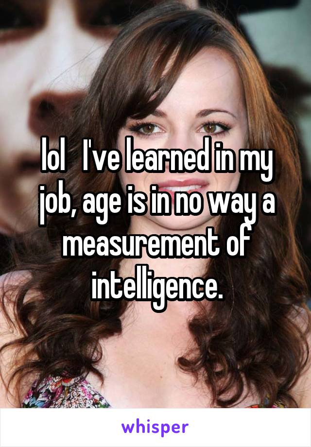 lol   I've learned in my job, age is in no way a measurement of intelligence.