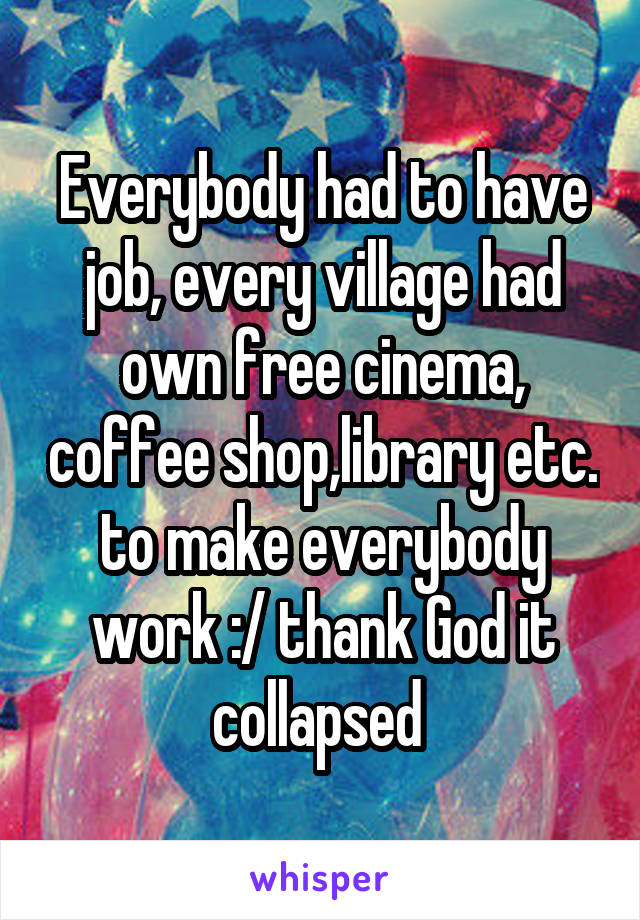 Everybody had to have job, every village had own free cinema, coffee shop,library etc. to make everybody work :/ thank God it collapsed 