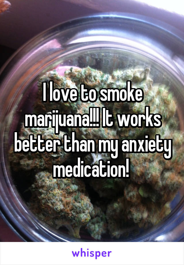 I love to smoke marijuana!!! It works better than my anxiety medication! 