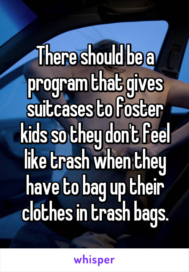 There should be a program that gives suitcases to foster kids so they don't feel like trash when they have to bag up their clothes in trash bags.