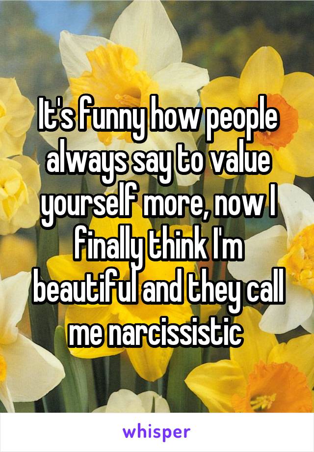 It's funny how people always say to value yourself more, now I finally think I'm beautiful and they call me narcissistic 