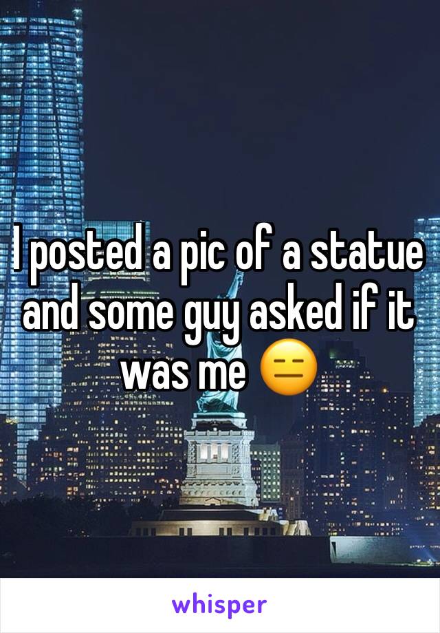 I posted a pic of a statue and some guy asked if it was me 😑