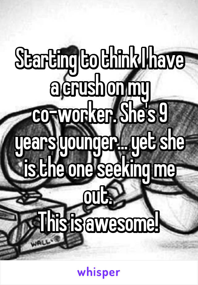 Starting to think I have a crush on my co-worker. She's 9 years younger... yet she is the one seeking me out. 
This is awesome! 