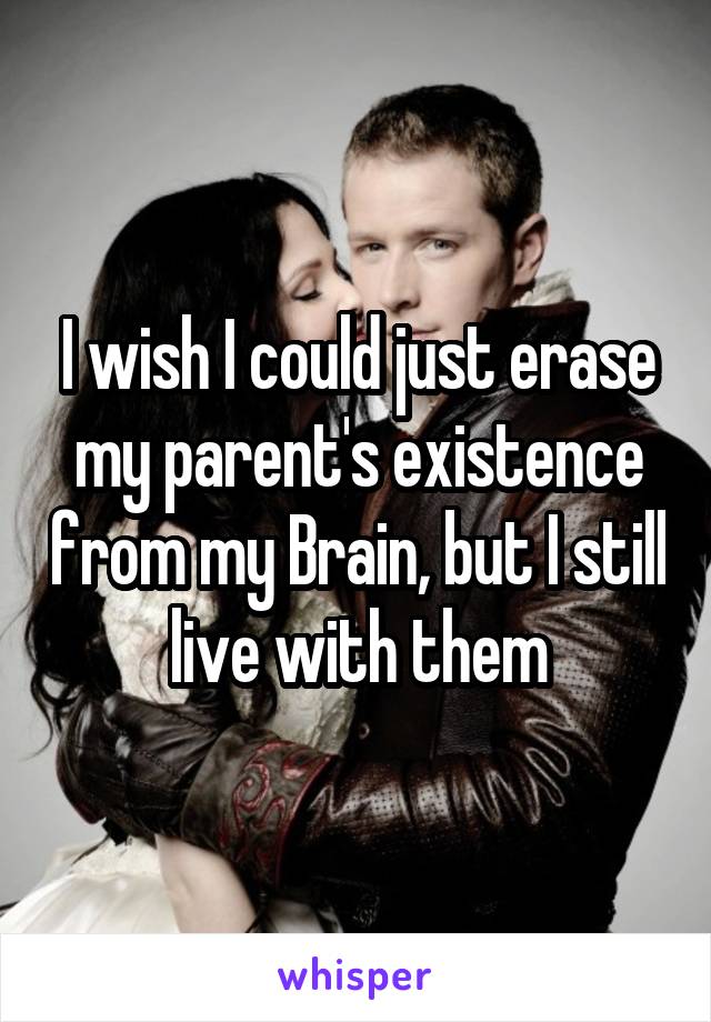 I wish I could just erase my parent's existence from my Brain, but I still live with them