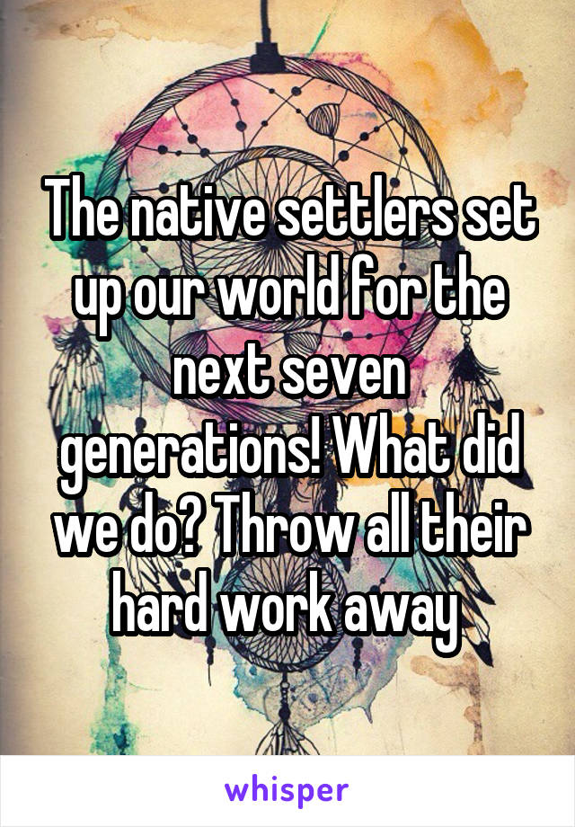 The native settlers set up our world for the next seven generations! What did we do? Throw all their hard work away 