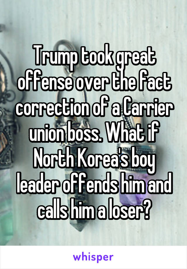 Trump took great offense over the fact correction of a Carrier union boss. What if North Korea's boy leader offends him and calls him a loser?