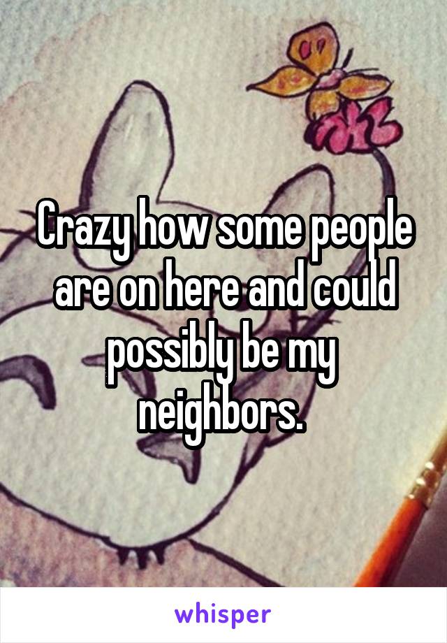 Crazy how some people are on here and could possibly be my  neighbors. 