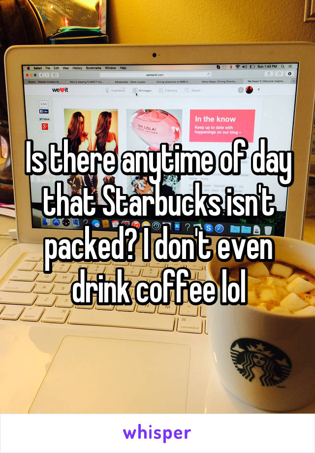 Is there anytime of day that Starbucks isn't packed? I don't even drink coffee lol