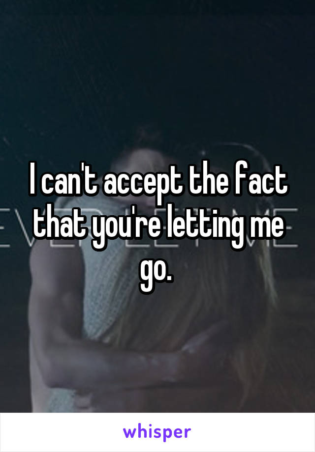 I can't accept the fact that you're letting me go. 