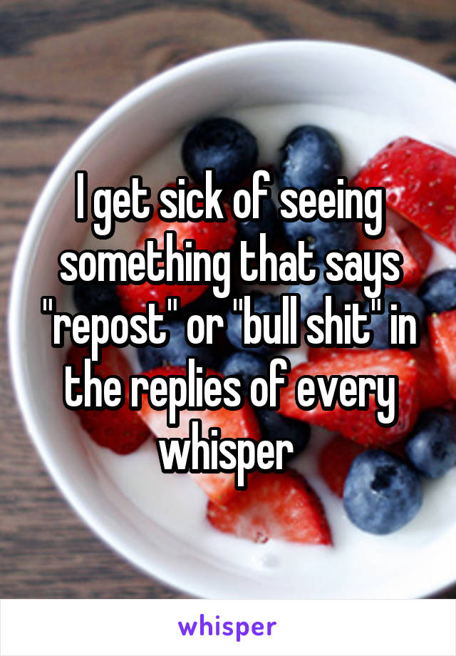 I get sick of seeing something that says "repost" or "bull shit" in the replies of every whisper 