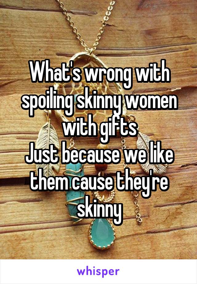 What's wrong with spoiling skinny women with gifts
Just because we like them cause they're skinny