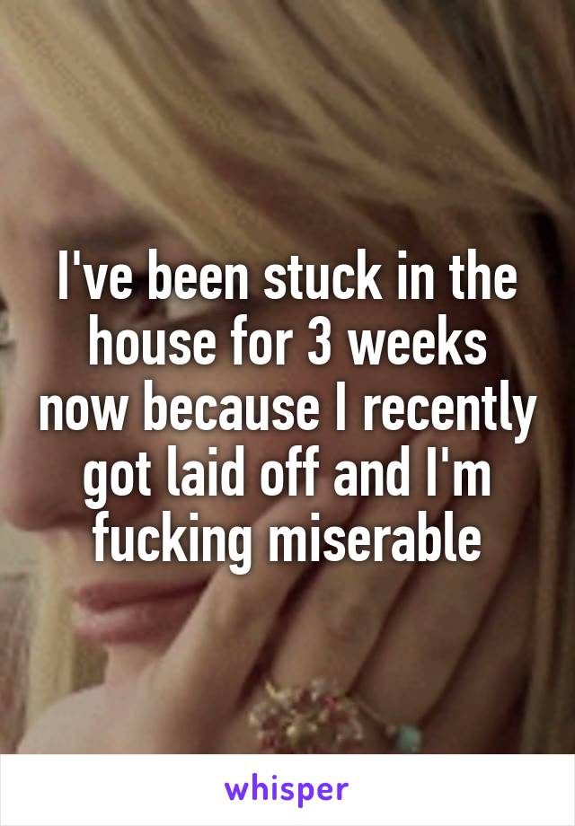 I've been stuck in the house for 3 weeks now because I recently got laid off and I'm fucking miserable