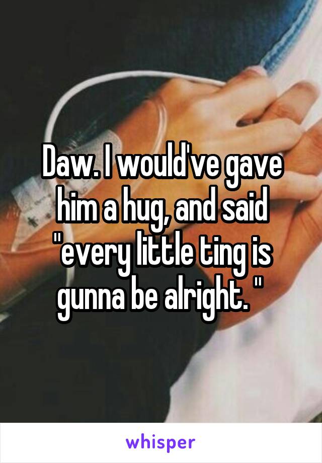 Daw. I would've gave him a hug, and said "every little ting is gunna be alright. " 