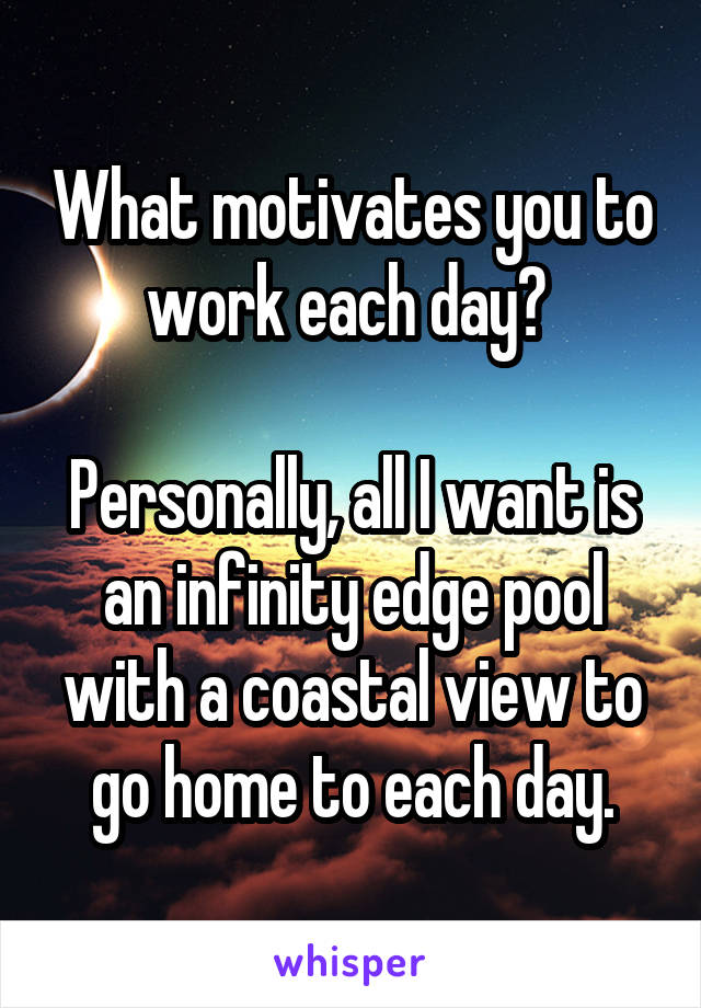 What motivates you to work each day? 

Personally, all I want is an infinity edge pool with a coastal view to go home to each day.