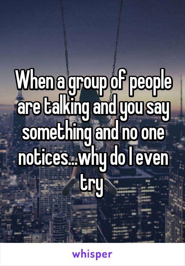 When a group of people are talking and you say something and no one notices...why do I even try 