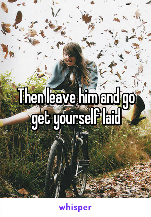 Then leave him and go get yourself laid