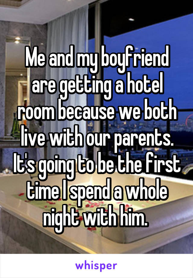 Me and my boyfriend are getting a hotel room because we both live with our parents. It's going to be the first time I spend a whole night with him. 