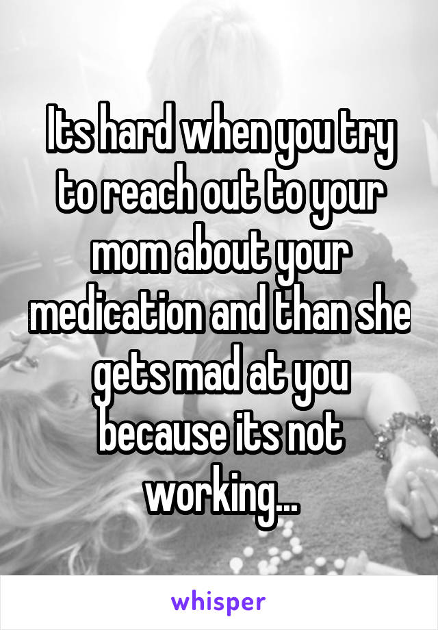 Its hard when you try to reach out to your mom about your medication and than she gets mad at you because its not working...