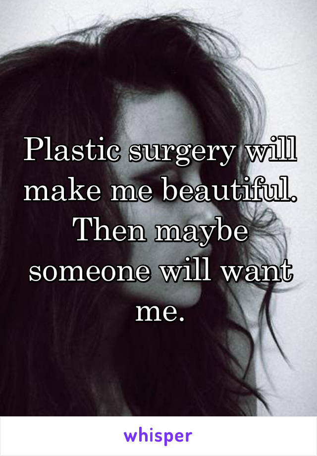 Plastic surgery will make me beautiful. Then maybe someone will want me.