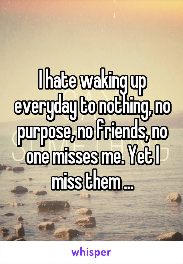 I hate waking up everyday to nothing, no purpose, no friends, no one misses me. Yet I miss them ...