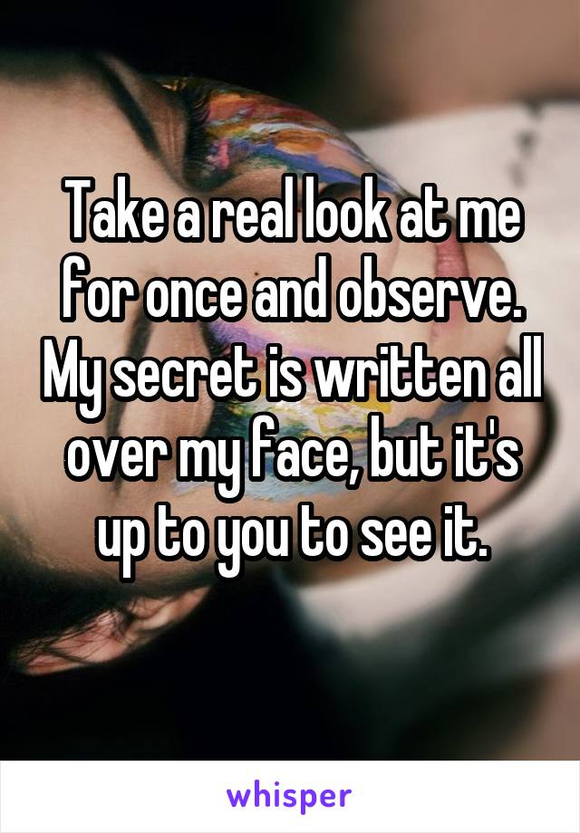 Take a real look at me for once and observe. My secret is written all over my face, but it's up to you to see it.
