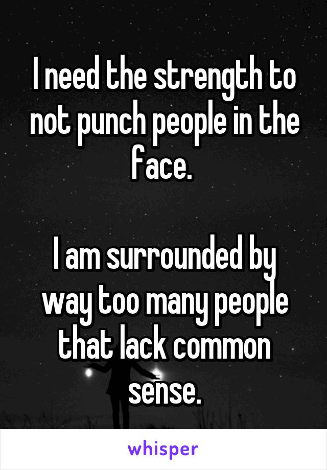 I need the strength to not punch people in the face. 

I am surrounded by way too many people that lack common sense.