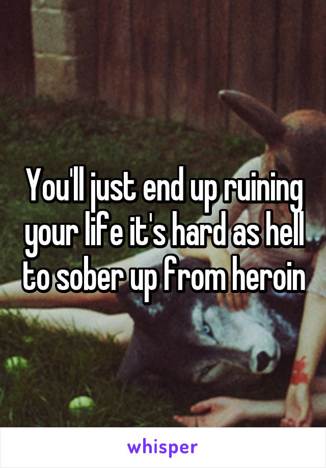 You'll just end up ruining your life it's hard as hell to sober up from heroin